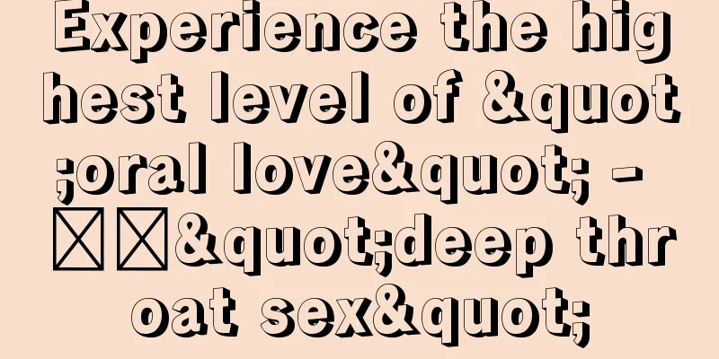 Experience the highest level of "oral love" - ​​"deep throat sex"