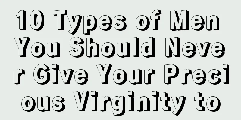 10 Types of Men You Should Never Give Your Precious Virginity to