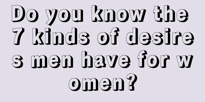 Do you know the 7 kinds of desires men have for women?