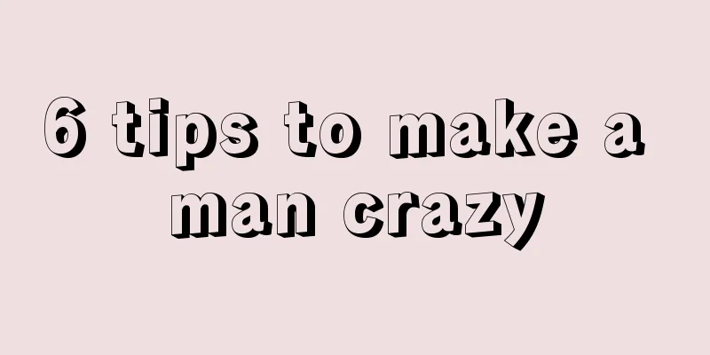 6 tips to make a man crazy