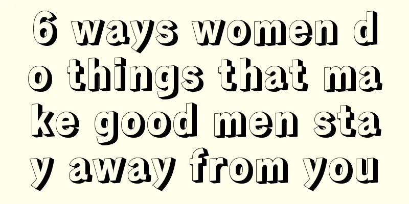 6 ways women do things that make good men stay away from you
