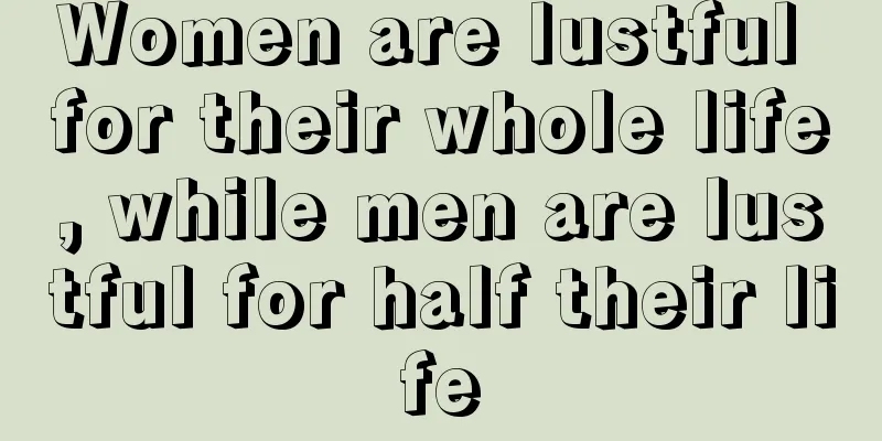 Women are lustful for their whole life, while men are lustful for half their life