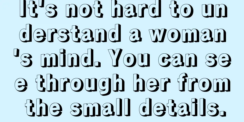 It's not hard to understand a woman's mind. You can see through her from the small details.