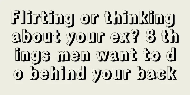 Flirting or thinking about your ex? 8 things men want to do behind your back