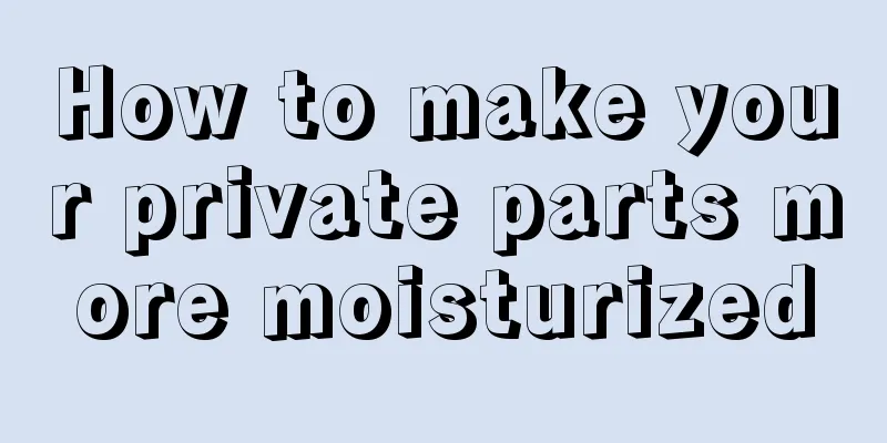How to make your private parts more moisturized