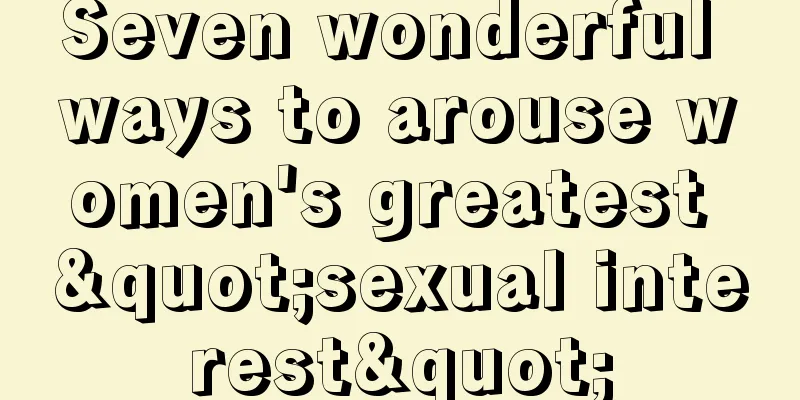 Seven wonderful ways to arouse women's greatest "sexual interest"