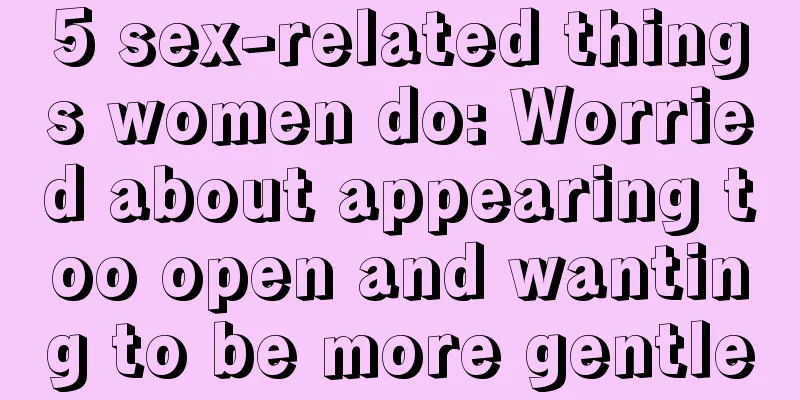 5 sex-related things women do: Worried about appearing too open and wanting to be more gentle